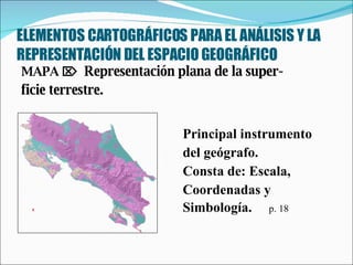 ELEMENTOS CARTOGRÁFICOS PARA EL ANÁLISIS Y LA REPRESENTACIÓN DEL ESPACIO GEOGRÁFICO MAPA     Representación plana de la super-  ficie terrestre.  Principal instrumento  del geógrafo.  Consta de: Escala,  Coordenadas y  Simbología.  p. 18 
