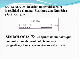 LA ESCALA      Relación matemática entre  la realidad y el mapa.  Sus tipos son: Numérica  y Gráfica.   p. 20 SIMBOLOGÍA      Conjunto de símbolos que  comunican un determinado fenómeno  geográfico y hasta representar su valor.   p. 21 