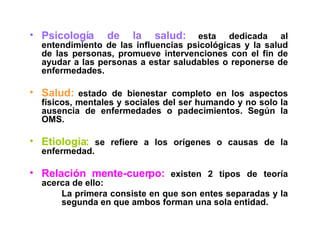 Psicología de la salud:   esta dedicada al entendimiento de las influencias psicológicas y la salud de las personas, promueve intervenciones con el fin de ayudar a las personas a estar saludables o reponerse de enfermedades. Salud:   estado de bienestar completo en los aspectos físicos, mentales y sociales del ser humando y no solo la ausencia de enfermedades o padecimientos. Según la OMS.  Etiología:   se refiere a los orígenes o causas de la enfermedad. Relación mente-cuerpo:   existen 2 tipos de teoría acerca de ello: La primera consiste en que son entes separadas y la  segunda en que ambos forman una sola entidad. 