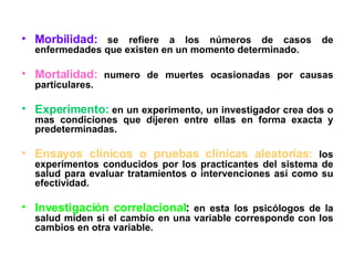 Morbilidad:  se refiere a los números de casos de enfermedades que existen en un momento determinado. Mortalidad:  numero de muertes ocasionadas por causas particulares.  Experimento:  en un experimento, un investigador crea dos o mas condiciones que dijeren entre ellas en forma exacta y predeterminadas.  Ensayos clínicos o pruebas clínicas aleatorias:  los experimentos conducidos por los practicantes del sistema de salud para evaluar tratamientos o intervenciones así como su efectividad.  Investigación correlacional :  en esta los psicólogos de la salud miden si el cambio en una variable corresponde con los cambios en otra variable. 