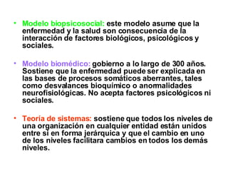 Modelo biopsicosocial:  este modelo asume que la enfermedad y la salud son consecuencia de la interacción de factores biológicos, psicológicos y sociales. Modelo biomédico:  gobierno a lo largo de 300 años. Sostiene que la enfermedad puede ser explicada en las bases de procesos somáticos aberrantes, tales como desvalances bioquímico o anormalidades neurofisiológicas. No acepta factores psicológicos ni sociales. Teoría de sistemas:  sostiene que todos los niveles de una organización en cualquier entidad están unidos entre si en forma jerárquica y que el cambio en uno de los niveles facilitara cambios en todos los demás niveles. 