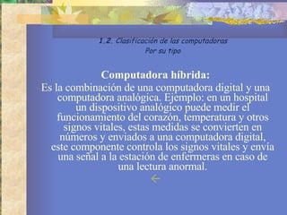 Computadora híbrida: Es la combinación de una computadora digital y una computadora analógica. Ejemplo: en un hospital un dispositivo analógico puede medir el funcionamiento del corazón, temperatura y otros signos vitales, estas medidas se convierten en números y enviados a una computadora digital, este componente controla los signos vitales y envía una señal a la estación de enfermeras en caso de una lectura anormal.  1.2.  Clasificación de las computadoras Por su tipo 