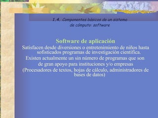 Software de aplicación Satisfacen desde diversiones o entretenimiento de niños hasta sofisticados programas de investigación científica.  Existen actualmente un sin número de programas que son  de gran apoyo para instituciones y/o empresas  (Procesadores de textos, hojas de cálculo, administradores de bases de datos) 1.4.  Componentes básicos de un sistema de cómputo: software 