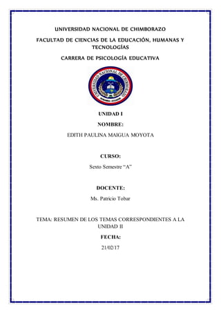 UNIVERSIDAD NACIONAL DE CHIMBORAZO
FACULTAD DE CIENCIAS DE LA EDUCACIÓN, HUMANAS Y
TECNOLOGÍAS
CARRERA DE PSICOLOGÍA EDUCATIVA
UNIDAD I
NOMBRE:
EDITH PAULINA MAIGUA MOYOTA
CURSO:
Sexto Semestre “A”
DOCENTE:
Ms. Patricio Tobar
TEMA: RESUMEN DE LOS TEMAS CORRESPONDIENTES A LA
UNIDAD II
FECHA:
21/02/17
 