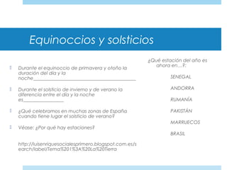 Equinoccios y solsticios
 Durante el equinoccio de primavera y otoño la
duración del día y la
noche___________________________________________
 Durante el solsticio de invierno y de verano la
diferencia entre el día y la noche
es_________________
 ¿Qué celebramos en muchas zonas de España
cuando tiene lugar el solsticio de verano?
 Véase: ¿Por qué hay estaciones?
http://luisenriquesocialesprimero.blogspot.com.es/s
earch/label/Tema%201%3A%20La%20Tierra
¿Qué estación del año es
ahora en…?:
SENEGAL
ANDORRA
RUMANÍA
PAKISTÁN
MARRUECOS
BRASIL
 
