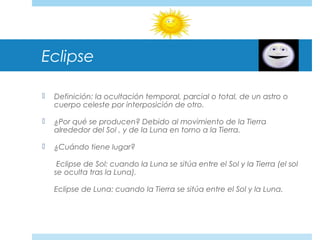 Eclipse
 Definición: la ocultación temporal, parcial o total, de un astro o
cuerpo celeste por interposición de otro.
 ¿Por qué se producen? Debido al movimiento de la Tierra
alrededor del Sol , y de la Luna en torno a la Tierra.
 ¿Cuándo tiene lugar?
Eclipse de Sol: cuando la Luna se sitúa entre el Sol y la Tierra (el sol
se oculta tras la Luna).
Eclipse de Luna: cuando la Tierra se sitúa entre el Sol y la Luna.
 