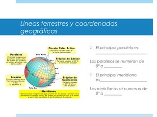 Líneas terrestres y coordenadas
geográficas
 El principal paralelo es
__________________________
Los paralelos se numeran de
0º a _________
 El principal meridiano
es________________________
Los meridianos se numeran de
0º a _________
 