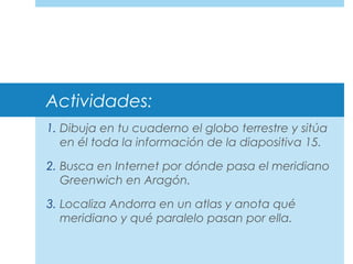Actividades:
1. Dibuja en tu cuaderno el globo terrestre y sitúa
en él toda la información de la diapositiva 15.
2. Busca en Internet por dónde pasa el meridiano
Greenwich en Aragón.
3. Localiza Andorra en un atlas y anota qué
meridiano y qué paralelo pasan por ella.
 