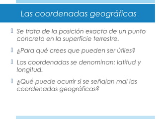 Las coordenadas geográficas
 Se trata de la posición exacta de un punto
concreto en la superficie terrestre.
 ¿Para qué crees que pueden ser útiles?
 Las coordenadas se denominan: latitud y
longitud.
 ¿Qué puede ocurrir si se señalan mal las
coordenadas geográficas?
 