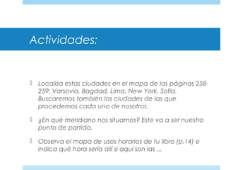 Actividades:
 Localiza estas ciudades en el mapa de las páginas 258-
259: Varsovia, Bagdad, Lima, New York, Sofía.
Buscaremos también las ciudades de las que
procedemos cada uno de nosotros.
 ¿En qué meridiano nos situamos? Este va a ser nuestro
punto de partida.
 Observa el mapa de usos horarios de tu libro (p.14) e
indica qué hora sería allí si aquí son las ...
 