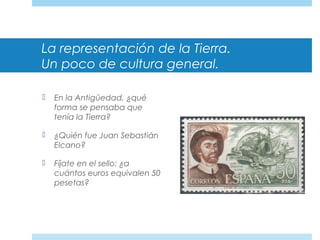 La representación de la Tierra.
Un poco de cultura general.
 En la Antigüedad, ¿qué
forma se pensaba que
tenía la Tierra?
 ¿Quién fue Juan Sebastián
Elcano?
 Fíjate en el sello: ¿a
cuántos euros equivalen 50
pesetas?
 