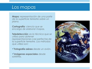 Los mapas
Mapa: representación de una parte
de la superficie terrestre sobre un
plano.
Cartografía: ciencia que se
encarga de elaborar mapas.
Teledetección: es la técnica que se
utiliza para obtener
representaciones casi perfectas de
la superficie terrestre. Los métodos
que utiliza son:
Fotografía aérea desde un avión.
Imágenes espaciales desde
satélites.
 