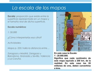 La escala de los mapas
Escala: proporción que existe entre la
superficie representada en un mapa y
el tamaño real de dicha superficie.
Escala numérica:
1: 50.000
¿Cómo interpretarías esa cifra?
Actividades:
Mapa p. 255: halla la distancia entre…
Zaragoza y Madrid, Zaragoza y
Barcelona, Granada y Sevilla, Valencia
y La Coruña.
En este caso la Escala:
1 : 20.000.000.
Significa que cada centímetro de
este mapa equivale a 200 km, de la
realidad. En este caso los 20
millones de cms, deben convertirse
a kms.
 