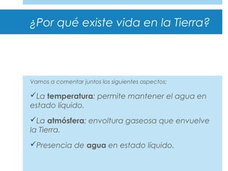 ¿Por qué existe vida en la Tierra?
Vamos a comentar juntos los siguientes aspectos:
La temperatura: permite mantener el agua en
estado líquido.
La atmósfera: envoltura gaseosa que envuelve
la Tierra.
Presencia de agua en estado líquido.
 