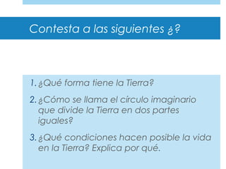 Contesta a las siguientes ¿?
1.¿Qué forma tiene la Tierra?
2.¿Cómo se llama el círculo imaginario
que divide la Tierra en dos partes
iguales?
3.¿Qué condiciones hacen posible la vida
en la Tierra? Explica por qué.
 