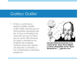 Galileo Galilei
 El físico y astrónomo
italiano Galileo Galilei
(1564-1642) sostenía que la
Tierra giraba alrededor del
Sol, lo que contradecía la
creencia de que la Tierra
era el centro del Universo.
Se negó a obedecer las
órdenes de la Iglesia
católica para que dejara
de exponer sus teorías, y
fue condenado a reclusión
perpetua.
 
