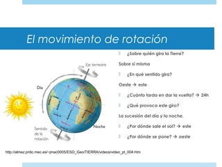 El movimiento de rotación
 ¿Sobre quién gira la Tierra?
Sobre sí misma
 ¿En qué sentido gira?
Oeste  este
 ¿Cuánto tarda en dar la vuelta?  24h
 ¿Qué provoca este giro?
La sucesión del día y la noche.
 ¿Por dónde sale el sol?  este
 ¿Por dónde se pone?  oeste
http://almez.pntic.mec.es/~jmac0005/ESO_Geo/TIERRA/videos/video_pt_004.htm
 