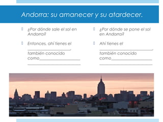 Andorra: su amanecer y su atardecer.
 ¿Por dónde sale el sol en
Andorra?
 Entonces, ahí tienes el
_____________________,
también conocido
como____________________
__________________________
 ¿Por dónde se pone el sol
en Andorra?
 Ahí tienes el
__________________________,
también conocido
como____________________
__________________________
 