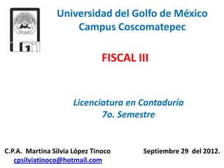 Universidad del Golfo de México
                    Campus Coscomatepec

                               FISCAL III


                      Licenciatura en Contaduría
                             7o. Semestre


C.P.A. Martina Silvia López Tinoco     Septiembre 29 del 2012.
   cpsilviatinoco@hotmail.com
 