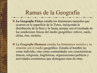 Ramas de la Geografía La Geografía Física  estudia los fenómenos naturales que ocurren en la superficie de la Tierra, incluyendo la distribución de la flora y la fauna, porque son el resultado de las condiciones físicas del medio geográfico: relieve, suelo, clima, ríos, etcétera. La  Geografía Humana  estudia los fenómenos sociales y su relación con el medio  geográfico. Estudia al hombre no como individio, sino como comunidades con características étnicas, religiosas, lingüísticas, organizaciones políticas y actividades económicas que distinguen unas de otras. 