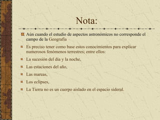 Nota: Aún cuando el estudio de aspectos astronómicos no corresponde el campo de la  Geografía Es preciso tener como base estos conocimientos para explicar numerosos fenómenos terrestres; entre ellos: La sucesión del día y la noche,  Las estaciones del año,  Las mareas,  Los eclipses,  La Tierra no es un cuerpo aislado en el espacio sideral. 