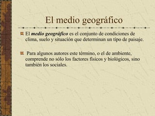 El medio geográfico El  medio geográfico  es el conjunto de condiciones de clima, suelo y situación que determinan un tipo de paisaje. Para algunos autores este término, o el de ambiente, comprende no sólo los factores físicos y biológicos, sino también los sociales. 
