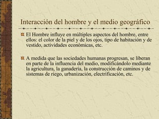 Interacción del hombre y el medio geográfico  El Hombre influye en múltiples aspectos del hombre, entre ellos: el color de la piel y de los ojos, tipo de habitación y de vestido, actividades económicas, etc. A medida que las sociedades humanas progresan, se liberan en parte de la influencia del medio, modificándolo mediante la agricultura, la ganadería, la construcción de caminos y de sistemas de riego, urbanización, electrificación, etc. 