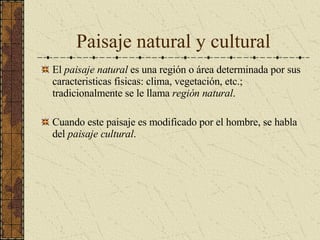 Paisaje natural y cultural El  paisaje natural  es una región o área determinada por sus caracteristicas fisicas: clima, vegetación, etc.; tradicionalmente se le llama  región natural .  Cuando este paisaje es modificado por el hombre, se habla del  paisaje cultural . 