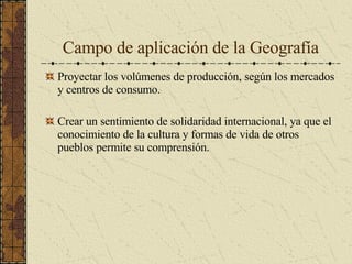 Campo de aplicación de la Geografía Proyectar los volúmenes de producción, según los mercados y centros de consumo. Crear un sentimiento de solidaridad internacional, ya que el conocimiento de la cultura y formas de vida de otros pueblos permite su comprensión. 