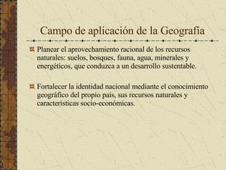 Campo de aplicación de la Geografía Planear el aprovechamiento racional de los recursos naturales: suelos, bosques, fauna, agua, minerales y energéticos, que conduzca a un desarrollo sustentable. Fortalecer la identidad nacional mediante el conocimiento geográfico del propio país, sus recursos naturales y características socio-económicas. 
