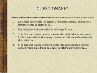 CUESTIONARIO La ciencia que estudia los hechos y fenómenos físicos, biológicos y humanos sobre la Tierra es la... Los principios fundamentales de la Geografía son... Si se dice que la zona de mayor sismicidad en México se encuentra frente a las costas de Guerrero y Oaxaca, se está haciendo referencia al principio de... Si se dice que la zona de mayor sismicidad corresponde a la zona donde predomina la Placa de Cocos, se refiere al principio de… 