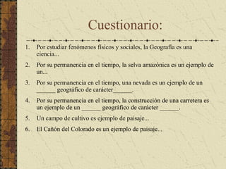 Por estudiar fenómenos físicos y sociales, la Geografía es una ciencia... Por su permanencia en el tiempo, la selva amazónica es un ejemplo de un... Por su permanencia en el tiempo, una nevada es un ejemplo de un ______ geográfico de carácter______. Por su permanencia en el tiempo, la construcción de una carretera es un ejemplo de un ______ geográfico de carácter ______.  Un campo de cultivo es ejemplo de paisaje... El Cañón del Colorado es un ejemplo de paisaje... Cuestionario: 