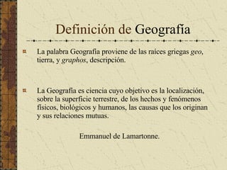 Definición de  Geografía La palabra Geografía proviene de las raíces griegas  geo , tierra, y  graphos , descripción. La Geografía es ciencia cuyo objetivo es la localización, sobre la superficie terrestre, de los hechos y fenómenos físicos, biológicos y humanos, las causas que los originan y sus relaciones mutuas. Emmanuel de Lamartonne. 