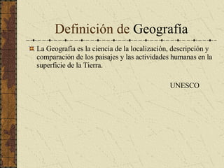 Definición de  Geografía La Geografía es la ciencia de la localización, descripción y comparación de los paisajes y las actividades humanas en la superficie de la Tierra.   UNESCO 