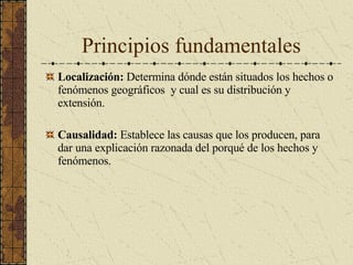 Principios fundamentales Localización:  Determina dónde están situados los hechos o fenómenos geográficos  y cual es su distribución y extensión. Causalidad:  Establece las causas que los producen, para dar una explicación razonada del porqué de los hechos y fenómenos. 