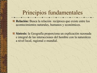 Principios fundamentales Relación:  Busca la relación  recíproca que existe entre los acontecimientos naturales, humanos y económicos. Síntesis:  la Geografía proporciona un explicación razonada e integral de las interacciones del hombre con la naturaleza a nivel local, ragional o mundial. 