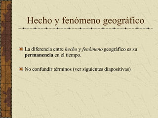 Hecho y fenómeno geográfico La diferencia entre  hecho  y  fenómeno  geográfico es su  permanencia  en el tiempo. No confundir términos (ver siguientes diapositivas) 