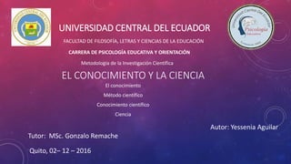 UNIVERSIDAD CENTRAL DEL ECUADOR
FACULTAD DE FILOSOFÍA, LETRAS Y CIENCIAS DE LA EDUCACIÓN
CARRERA DE PSICOLOGÍA EDUCATIVA Y ORIENTACIÓN
Metodología de la Investigación Científica
Autor: Yessenia Aguilar
Tutor: MSc. Gonzalo Remache
Quito, 02– 12 – 2016
EL CONOCIMIENTO Y LA CIENCIA
El conocimiento
Método científico
Conocimiento científico
Ciencia
 