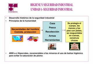 • Desarrollo histórico de la seguridad industrial
• Principios de la humanidad
• 4000 a.c Hipocrates, recomendaba a los mineros el uso de baños higiénico
para evitar la saturación de plomo
Necesidades del hombre
Comida, protección
Caza
Pesca
Recolección
Armas
Herramientas
Se protegía el
cuerpo, las
manos y los
pies con pieles,
se resguardaba
en cuevas,
construía
chozas
 