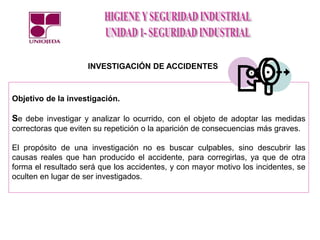 Objetivo de la investigación.
Se debe investigar y analizar lo ocurrido, con el objeto de adoptar las medidas
correctoras que eviten su repetición o la aparición de consecuencias más graves.
El propósito de una investigación no es buscar culpables, sino descubrir las
causas reales que han producido el accidente, para corregirlas, ya que de otra
forma el resultado será que los accidentes, y con mayor motivo los incidentes, se
oculten en lugar de ser investigados.
INVESTIGACIÓN DE ACCIDENTES
 