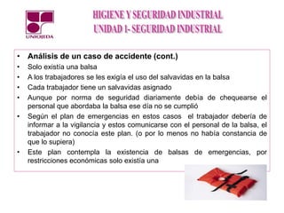 • Análisis de un caso de accidente (cont.)
• Solo existía una balsa
• A los trabajadores se les exigía el uso del salvavidas en la balsa
• Cada trabajador tiene un salvavidas asignado
• Aunque por norma de seguridad diariamente debía de chequearse el
personal que abordaba la balsa ese día no se cumplió
• Según el plan de emergencias en estos casos el trabajador debería de
informar a la vigilancia y estos comunicarse con el personal de la balsa, el
trabajador no conocía este plan. (o por lo menos no había constancia de
que lo supiera)
• Este plan contempla la existencia de balsas de emergencias, por
restricciones económicas solo existía una
 