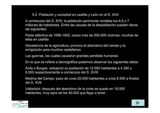5.2. Población y sociedad en castilla y León en el S. XVII
A comienzos del S. XVII, la población peninsular rondaba los 6,5 o 7
millones de habitantes. Entre las causas de la despoblación pueden darse
las siguientes:
Peste atlántica de 1596-1602, causo mas de 500.000 victimas, muchas de
ellas en castilla
Decadencia de la agricultura, provoco el abandono del campo y la
emigración para muchos castellanos
Las guerras, las cuales causaron grandes perdidas humanas
En lo que se refiere a demográfica podemos observar los siguientes datos:
Ávila o Burgos: redujeron su población de 12.000 habitantes a 4.300 y
8.500 respectivamente a comienzos del S. XVIII
Medina del Campo: paso de unos 25.000 habitantes a unos 6.500 a finales
del S. XVII
Valladolid: después del abandono de la corte se quedo en 18.000
habitantes, muy lejos de los 40.000 que llego a tener.
 