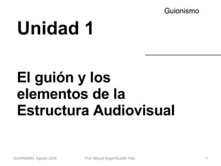 Unidad 1 El guión y los elementos de la Estructura Audiovisual Guionismo GUIONISMO  Agosto 2008 Prof. Miguel Angel Bustillo Polo  