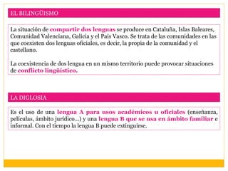 EL BILINGÜISMO

La situación de compartir dos lenguas se produce en Cataluña, Islas Baleares,
Comunidad Valenciana, Galicia y el País Vasco. Se trata de las comunidades en las
que coexisten dos lenguas oficiales, es decir, la propia de la comunidad y el
castellano.

La coexistencia de dos lengua en un mismo territorio puede provocar situaciones
de conflicto lingüístico.



LA DIGLOSIA

Es el uso de una lengua A para usos académicos u oficiales (enseñanza,
películas, ámbito jurídico…) y una lengua B que se usa en ámbito familiar e
informal. Con el tiempo la lengua B puede extinguirse.
 