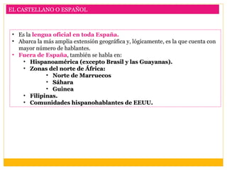 EL CASTELLANO O ESPAÑOL



 • Es la lengua oficial en toda España.
 • Abarca la más amplia extensión geográfica y, lógicamente, es la que cuenta con
   mayor número de hablantes.
 • Fuera de España, también se habla en:
    • Hispanoamérica (excepto Brasil y las Guayanas).
    • Zonas del norte de África:
              • Norte de Marruecos
              • Sáhara
              • Guinea
    • Filipinas.
    • Comunidades hispanohablantes de EEUU.
 