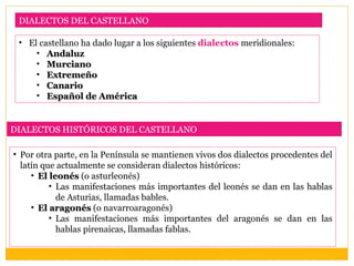 DIALECTOS DEL CASTELLANO

 • El castellano ha dado lugar a los siguientes dialectos meridionales:
     • Andaluz
     • Murciano
     • Extremeño
     • Canario
     • Español de América


DIALECTOS HISTÓRICOS DEL CASTELLANO

• Por otra parte, en la Península se mantienen vivos dos dialectos procedentes del
  latín que actualmente se consideran dialectos históricos:
     • El leonés (o asturleonés)
          • Las manifestaciones más importantes del leonés se dan en las hablas
            de Asturias, llamadas bables.
     • El aragonés (o navarroaragonés)
          • Las manifestaciones más importantes del aragonés se dan en las
            hablas pirenaicas, llamadas fablas.
 