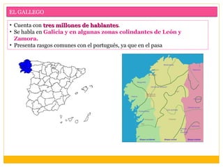 EL GALLEGO

• Cuenta con tres millones de hablantes.
                               hablantes
• Se habla en Galicia y en algunas zonas colindantes de León y
  Zamora.
• Presenta rasgos comunes con el portugués, ya que en el pasa
 
