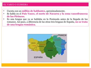 EL VASCO O EUSKERA

•   Cuenta con un millón de hablantes, aproximadamente.
•   Se habla en el País Vasco, el norte de Navarra y la zona vascofrancesa
    de los Pirineos.
•   Es una lengua que ya se hablaba en la Península antes de la llegada de los
    romanos. Así pues, a diferencia de las otras tres lenguas de España, no se trata
    de una lengua románica.
 