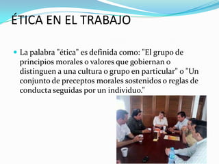 ÉTICA EN EL TRABAJO

 La palabra "ética" es definida como: "El grupo de
 principios morales o valores que gobiernan o
 distinguen a una cultura o grupo en particular" o "Un
 conjunto de preceptos morales sostenidos o reglas de
 conducta seguidas por un individuo.”
 