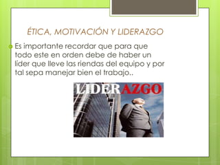 ÉTICA, MOTIVACIÓN Y LIDERAZGO
 Esimportante recordar que para que
 todo este en orden debe de haber un
 líder que lleve las riendas del equipo y por
 tal sepa manejar bien el trabajo..
 